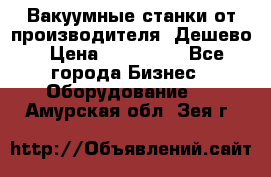 Вакуумные станки от производителя. Дешево › Цена ­ 150 000 - Все города Бизнес » Оборудование   . Амурская обл.,Зея г.